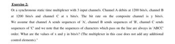 Exercise 2:
Or a synchronous static time multiplexer with 3 input channels. Channel A debits at 1200 bits/s, channel B
at 1200 bits/s and channel C at x bits/s. The bit rate on the composite channel is y bits/s.
We assume that channel A sends sequences of 'A', channel B sends sequences of 'B', channel C sends
sequences of 'C' and we note that the sequences of characters which pass on the line are always in 'ABCC'
order. What are the values of x and y in bits/s? (The multiplexer in this case does not add any additional
control elements)."