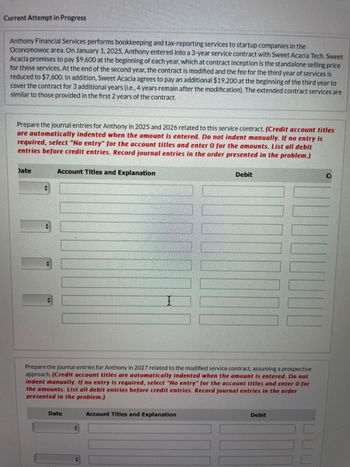 Current Attempt in Progress
Anthony Financial Services performs bookkeeping and tax-reporting services to startup companies in the
Oconomowoc area. On January 1, 2025, Anthony entered into a 3-year service contract with Sweet Acacia Tech. Sweet
Acacia promises to pay $9,600 at the beginning of each year, which at contract inception is the standalone selling price
for these services. At the end of the second year, the contract is modified and the fee for the third year of services is
reduced to $7,600. In addition, Sweet Acacia agrees to pay an additional $19,200 at the beginning of the third year to
cover the contract for 3 additional years (i.e., 4 years remain after the modification). The extended contract services are
similar to those provided in the first 2 years of the contract.
Prepare the journal entries for Anthony in 2025 and 2026 related to this service contract. (Credit account titles
are automatically indented when the amount is entered. Do not indent manually. If no entry is
required, select "No entry" for the account titles and enter 0 for the amounts. List all debit
entries before credit entries. Record journal entries in the order presented in the problem.)
Date
Account Titles and Explanation
Debit
Ci
I
Prepare the journal entries for Anthony in 2027 related to the modified service contract, assuming a prospective
approach. (Credit account titles are automatically indented when the amount is entered. Do not
indent manually. If no entry is required, select "No entry" for the account titles and enter 0 for
the amounts. List all debit entries before credit entries. Record journal entries in the order
presented in the problem.)
Date
Account Titles and Explanation
Debit