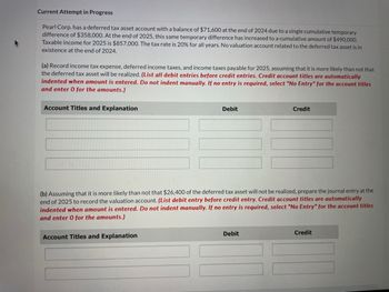 Current Attempt in Progress
Pearl Corp. has a deferred tax asset account with a balance of $71,600 at the end of 2024 due to a single cumulative temporary
difference of $358,000. At the end of 2025, this same temporary difference has increased to a cumulative amount of $490,000.
Taxable income for 2025 is $857,000. The tax rate is 20% for all years. No valuation account related to the deferred tax asset is in
existence at the end of 2024.
(a) Record income tax expense, deferred income taxes, and income taxes payable for 2025, assuming that it is more likely than not that
the deferred tax asset will be realized. (List all debit entries before credit entries. Credit account titles are automatically
indented when amount is entered. Do not indent manually. If no entry is required, select "No Entry" for the account titles
and enter 0 for the amounts.)
Account Titles and Explanation
Debit
Credit
(b) Assuming that it is more likely than not that $26,400 of the deferred tax asset will not be realized, prepare the journal entry at the
end of 2025 to record the valuation account. (List debit entry before credit entry. Credit account titles are automatically
indented when amount is entered. Do not indent manually. If no entry is required, select "No Entry" for the account titles
and enter 0 for the amounts.)
Account Titles and Explanation
Debit
Credit