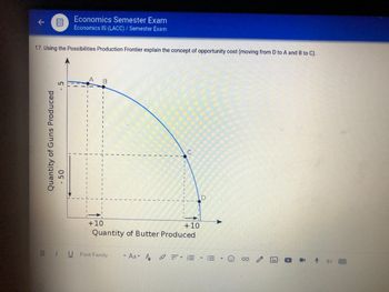 17. Using the Possibilities Production Frontier explain the concept of opportunity cost (moving from D to A and B to C).
- 5
O
Economics Semester Exam
Economics IS (LACC) / Semester Exam
Quantity of Guns Produced
- 50
A B
+10
BU Font Family
C
Quantity of Butter Produced
THE
+10
AAA =EEE
- := -
**
IV