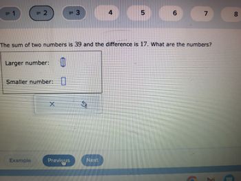 2
Larger number: 0
Smaller number: 0
Example
X
3
Previous
The sum of two numbers is 39 and the difference is 17. What are the numbers?
S
4
Next
5
6
7
00
8