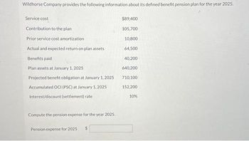 Wildhorse Company provides the following information about its defined benefit pension plan for the year 2025.
Service cost
Contribution to the plan
Prior service cost amortization
Actual and expected return on plan assets
Benefits paid
Plan assets at January 1, 2025
Projected benefit obligation at January 1, 2025
Accumulated OCI (PSC) at January 1, 2025
Interest/discount (settlement) rate
Compute the pension expense for the year 2025.
Pension expense for 2025
$89,400
105,700
10,800
64,500
40,200
640,200
710,100
152,200
10%