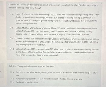 p
Consider the following lottery scenarios. Which of these is an example of the Allais Paradox, a well-known
deviation from expected utility theory?
O a. Lottery P offers a 1% chance of winning $10,000 and a 99% chance of winning nothing, while Lottery
Q offers a 50% chance of winning $200 and a 50% chance of winning nothing. Even though the
expected value of Lottery P is greater, most people choose Lottery Q because they overweight the
low probability event in P.
O b. Lottery M offers a 90% chance of winning $5,000,000 and a 10% chance of winning nothing, while
Lottery N offers a 10% chance of winning $50,000,000 and a 90% chance of winning nothing.
Despite Lottery N having a higher expected value, a majority of people choose Lottery M.
Oc. Lottery X offers a 50% chance of winning $1,000 and a 50% chance of winning nothing, while Lottery
Y offers a guaranteed win of $450. Despite the higher expected value of Lottery X ($500 vs $450), a
majority of people choose Lottery Y.
O d. Lottery G offers a 100% chance of losing $10, while Lottery H offers a 60% chance of losing $20 and
a 40% chance of losing nothing. Despite the higher expected loss in Lottery H, people choose it
more often because they hope to avoid loss entirely.
In Python Programming Language, what are functions?
O a. Procedures that allow you to group together a number of statements and name the group for future
use
O b. Fundamental pieces of code that interact with each other to achieve a larger goal
O c. Packages of auxiliary code