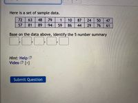 Here is a set of sample data.
72
63
48
79
1 10
87
24
50
47
57 81
89
94 59
86
44
29
76
61
Base on the data above, identify the 5 number summary
Hint: Help
Video [+]
Submit Question
