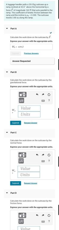 A luggage handler pulls a 20.0 kg suitcase up a
ramp inclined at 32.0° above the horizontal by a
force F of magnitude 163 N that acts parallel to the
ramp. The coefficient of kinetic friction between the
ramp and the incline is uk = 0.300. The suitcase
travels 3.80 m along the ramp.
Part A
Calculate the work done on the suitcase by F.
Express your answer with the appropriate units.
WF = 619 J
Submit
Previous Answers
Answer Requested
Part B
Calculate the work done on the suitcase by the
gravitational force.
Express your answer with the appropriate units.
HA
?
Value
Units
Submit
Request Answer
Part C
Calculate the work done on the suitcase by the
normal force.
Express your answer with the appropriate units.
HA
?
Value
Wn
Units
Submit
Request Answer
Part D
Calculate the work done on the suitcase by the
friction force.
Express your answer with the appropriate units.
HA
?
Value
