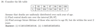 38. Consider the life table
98 99 | 100
l 520 350 | 150 | 80 | 20
95
96
97
Assume that deaths are uniformly distributed over each year of age.
(i) Find central death rate over the interval [95, 97].
(ii) Find average future lifetime of those who survive to age 95, but die within the next 2
years.
Answer: (i) 0.54014598540146. (ii) 1.04054054054054.
