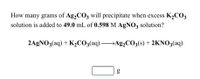 How many grams of Ag,CO3 will precipitate when excess K2CO3
solution is added to 49.0 mL of 0.598 M AgN03 solution?
2AGNO3(aq) + K,CO3(aq) Ag,CO;(s) + 2KNO3(aq)
