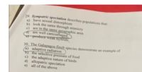 29. Sympatric speciation describes populations that
have sexual dimorphism
b) look the same through mimicry
c) are in the same geographic area
are well camouflaged
e produce wesk hybnds
30. The Galapagos finch species demonstrate an example of
a) adaptive radiation
o the selective pressure of food
c) the adaptive nature of birds
d) allopatric speciation
e) all of the above

