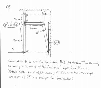 (4)
40 mm.
pin in slot)
120 mm
P
B
A
80 mm
10°
D
(cord)
Shown above is a
cord tension tester. Find the tension Tin the cord,
expressing it in terms of the (horizontal) input force I shown.
(Notes: ACB is a straight member; CDE is a mem!
member with a right
angle at D; DF is a straight two- force member.)