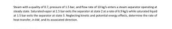 Steam with a quality of 0.7, pressure of 1.5 bar, and flow rate of 10 kg/s enters a steam separator operating at
steady state. Saturated vapor at 1.5 bar exits the separator at state 2 at a rate of 6.9 kg/s while saturated liquid
at 1.5 bar exits the separator at state 3. Neglecting kinetic and potential energy effects, determine the rate of
heat transfer, in kW, and its associated direction.