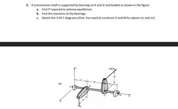 3. A transmission shaft is supported by bearings at A and D and loaded as shown in the figure.
a. Find P required to achieve equilibrium.
b. Find the reactions at the bearings.
C. Sketch the V-M-T diagrams (Hint: You need to construct V and M for planes xy and xz).
(a)
6"
P
6"
B
-8"
200 lb
-6"
9"
D