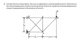 2) Consider the truss shown below. The truss is subjected to a vertical load (P) at joint E. Determine a)
the vertical displacement of point E (in the direction of force P), and b) the horizontal displacement
of point E (perpendicular to the direction of force P).
-|--
P
E