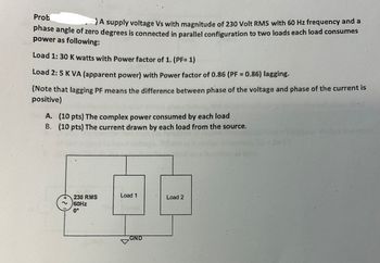 Prob
A supply voltage Vs with magnitude of 230 Volt RMS with 60 Hz frequency and a
phase angle of zero degrees is connected in parallel configuration to two loads each load consumes
power as following:
Load 1: 30 K watts with Power factor of 1. (PF= 1)
Load 2: 5 K VA (apparent power) with Power factor of 0.86 (PF = 0.86) lagging.
(Note that lagging PF means the difference between phase of the voltage and phase of the current is
positive)
A. (10 pts) The complex power consumed by each load
B. (10 pts) The current drawn by each load from the source.
230 RMS
60Hz
0°
Load 1
GND
Load 2