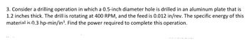 3. Consider a drilling operation in which a 0.5-inch diameter hole is drilled in an aluminum plate that is
1.2 inches thick. The drill is rotating at 400 RPM, and the feed is 0.012 in/rev. The specific energy of this
material is 0.3 hp-min/in³. Find the power required to complete this operation.