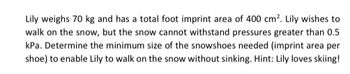 Lily weighs 70 kg and has a total foot imprint area of 400 cm². Lily wishes to
walk on the snow, but the snow cannot withstand pressures greater than 0.5
kPa. Determine the minimum size of the snowshoes needed (imprint area per
shoe) to enable Lily to walk on the snow without sinking. Hint: Lily loves skiing!