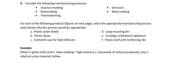 4. Consider the following manufacturing processes:
•
Injection molding
•
Rotomolding
•
Thermoforming
•
Extrusion
•
Blow molding
For each of the following products (figures on next page), select the appropriate manufacturing process
and indicate why this process would be appropriate:
a. Plastic water bottle
b. Plastic Straw
c. Clamshell case for food leftovers
Example:
d. Large recycling bin
e. Invisalign orthodontic appliance
f. Plastic shelf with reinforcing ribs
Plastic 1-gallon milk carton: blow molding-high volume (i.e. thousands of cartons produced), only 1-
sided accuracy required, hollow.