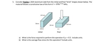 5. Consider forging a 2024 aluminum slab from the initial and final "brick" shapes shown below. The
material follows a constitutive law of the form σ = 690€ 0.16 MPa.
30mm
120 mm
18 mm
120 mm
20mm
initial
???
final
a) What is the force required to perform the operation if μ=0.3. Include units.
b) What is the average flow stress for this operation? Include units.