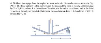 **Problem Description:**

Air flows into a pipe from the region between a circular disk and a cone as shown in Figure P4.55. The fluid velocity in the gap between the disk and the cone is closely approximated by the formula:

\[ V = V_0 R^2 / r^2 \]

Where:
- \( R \) is the radius of the disk.
- \( r \) is the radial coordinate.
- \( V \) is the fluid velocity at the edge of the disk.

**Objective:**

Determine the acceleration for \( r = 0.5 \, \text{m} \) and \( 2 \, \text{m} \) if \( V_0 = 5 \, \text{m/s} \) and \( R = 2 \, \text{m} \).

**Diagram Explanation:**

The illustration depicts a pipe where air enters from the space between a disk and a cone. The disk is oriented horizontally, while the cone is positioned such that its tip faces the disk, creating a gap through which the air flows. The air is then directed vertically into the pipe. The velocity \( V \) of the fluid varies with the radial coordinate \( r \), illustrating how the velocity distribution is influenced by the given parameters.

**Task:**

Given the relationship for velocity, calculate the acceleration of the fluid at the specified radial positions using the provided velocities and dimensions.