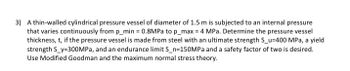 3) A thin-walled cylindrical pressure vessel of diameter of 1.5 m is subjected to an internal pressure that varies continuously from \( p_{\text{min}} = 0.8 \, \text{MPa} \) to \( p_{\text{max}} = 4 \, \text{MPa} \). Determine the pressure vessel thickness, \( t \), if the pressure vessel is made from steel with an ultimate strength \( S_u = 400 \, \text{MPa} \), a yield strength \( S_y = 300 \, \text{MPa} \), and an endurance limit \( S_n = 150 \, \text{MPa} \) and a safety factor of two is desired. Use Modified Goodman and the maximum normal stress theory.