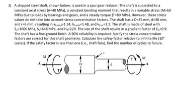 1) A stepped steel shaft, shown below, is used in a spur gear reducer. The shaft is subjected to a constant axial stress (A=40 MPa), a constant bending moment that results in a variable stress (M=60 MPa) due to loads by bearings and gears, and a steady torque (T=80 MPa). However, these stress values do not take into account stress concentration factors. The shaft has a D=45 mm, d=30 mm, and r=6 mm, resulting in \(k_{t,bend}=1.34\), \(k_{t,axial}=1.48\), and \(k_{t,torsion}=1.2\). The shaft is made of steel with \(S_u=1006\) MPa, \(S_y=648\) MPa, and \(H_B=229\). The size of the shaft results in a gradient factor of \(C_g=0.9\). The shaft has a fine-ground finish. A 90% reliability is required. Verify the stress concentration factors are correct for this shaft geometry. Calculate the safety factor relative to infinite life (\(10^6\) cycles). If the safety factor is less than one (i.e., shaft fails), find the number of cycles to failure.

**Diagram Explanation:**
- The diagram shows a stepped shaft with two different diameters, \(D\) and \(d\).
- The shaft is subjected to a bending moment \(M\) at both ends and a torque \(T\).
- There are forces \(A\) applied axially at the center of the larger diameter section.
- The radius \(r\) of the fillet between the two diameters is indicated.
- The visual aids support understanding of the various forces and geometries impacting the shaft's stress analysis.