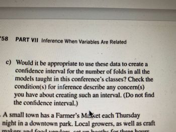 58
PART VII Inference When Variables Are Related
c) Would it be appropriate to use these data to create a
confidence interval for the number of folds in all the
models taught in this conference's classes? Check the
condition(s) for inference describe any concern(s)
you have about creating such an interval. (Do not find
the confidence interval.)
A small town has a Farmer's Maket each Thursday
night in a downtown park. Local growers, as well as craft
makers and food yondom sat un booths for three hours