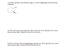 **Question 7:**

**(a)** Draw and label (i) the enantiomer and (ii) a pair of diastereomers of the following compound.

*The structure shown is a cyclohexane ring with an OH group and an NH₂ group attached. The OH group is represented with a solid wedge, indicating it is on the front face of the ring, while the NH₂ group is shown with a dashed wedge, indicating it is on the back face of the ring.*

**(b)** Will a 50:50 mix of the enantiomers that you drew for 7a(i) be optically active (rotate plane polarized light)? Explain the reason for your answer.

**(b)** Will a 50:50 mix of the two diastereomers you drew for 7a(ii) be optically active (rotate plane polarized light)? Explain the reason for your answer. 

**Explanation:**

- **Enantiomers** are mirror images of each other that cannot be superimposed. A 50:50 mix of enantiomers is called a racemic mixture and it is not optically active because the optical rotations of the enantiomers cancel each other out.

- **Diastereomers** are not mirror images and usually do not have identical properties. A 50:50 mix of diastereomers generally does not result in optical inactivity, and such a mixture may still be optically active depending on the specific structure and arrangement of the molecules.