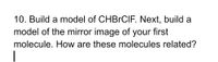 **Question 10:**

**Objective:** Build a model of the molecule CHBrClF. Then, construct a model of its mirror image. Analyze the relationship between these two molecular structures.

**Instructions:**
1. Construct a three-dimensional model of CHBrClF.
2. Create a second model representing the mirror image of the original molecule.
3. Examine and compare the two structures to determine their relationship.

**Concepts to Consider:**
- Chirality and enantiomers in molecular structures.
- The significance of mirror-image molecules in chemistry and their potential differences in biological activity.