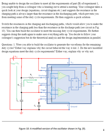 Being unable to design the oscillator to meet all the requirements of part (B) of experiment 1,
you sought help from a colleague who is heading out to attend a meeting. Your colleague takes a
quick look at your design (equations, circuit diagram etc.) and suggests the resistance in the
charging path is always larger than the resistance in the discharging path, which prevents you
from meeting some of the duty cycle requirements. He then suggests a quick solution
Switch the resistances in the charging and discharging paths, which would allow you to make the
resistance in the charging path less than the resistance in the discharge path (see circuit in Fig.
10). You can then build the oscillator to meet the missing duty cycle requirements. He further
suggests doing the math again to make sure everything adds up. You decide to follow your
colleague's suggestion but do the theoretical analysis and the design implementation in parallel.
Questions: 1. Were you able to build the oscillator to generate the waveforms for the remaining
duty cycles? Either way explains why the circuit behaved the way it did. 2. Do the new/modified
design equations meet the duty cycle requirements? Either way, explain why or why not.
Voc
charge Icc
8
Voc
w
R₁
www
Reset
4
Discharge
discharge
Threshold
5
6
Trigger
2
Control
5
RST
R
Q
S
e
1
Ground
Out
3
Figure 10: A modified version of the oscillator shown in Fig. (9).