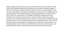 Write a program that checks if a person won the lottery based on the numbers on their
ticket. We will assume that before the drawing, the user picked 5 numbers between 1
and 100. The winning numbers therefore consist of 5 random numbers between 1 and
100 that do not repeat. The program should declare an array which is initialized with the
winning numbers. The program should then read via keyboard the 5 numbers on the
user's ticket into a second array. The program should then compare the winning
numbers to the numbers input by the user. If all five numbers match, the program
should print on the screen that the user is a winner. If not all numbers entered match the
winning numbers, then the program should print out a message that the user did not win
along with how many numbers on their ticket did not match the winning numbers. You
must dynamically reserve memory in the RAM of the computer to store the user's and
winning numbers, and you must use pointers to store and access these values.
