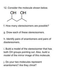 12. Consider the molecule shown below.
ОН ОН
f. How many stereoisomers are possible?
g. Draw each of these stereoisomers.
h. Identify pairs of enantiomers and pairs of
diastereomers.
i. Build a model of the stereoisomer that has
both OH groups pointing out. Also, build a
model of the mirror image of this molecule.
j. Do your two molecules represent
enantiomers? Are they chiral?
