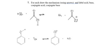 7. For each draw the mechanism (using arrows) and label acid, base,
conjugate acid, conjugate base
:0:
NH3
:OH
H,ö:
