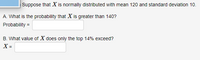 Suppose that X is normally distributed with mean 120 and standard deviation 10.
A. What is the probability that X is greater than 140?
Probability =
B. What value of X does only the top 14% exceed?
X =
