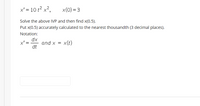 x' = 10 t² x²,
x(0) = 3
Solve the above IVP and then find x(0.5).
Put x(0.5) accurately calculated to the nearest thousandth (3 decimal places).
Notation:
dx
and x =
dt
x' =
x(t)
