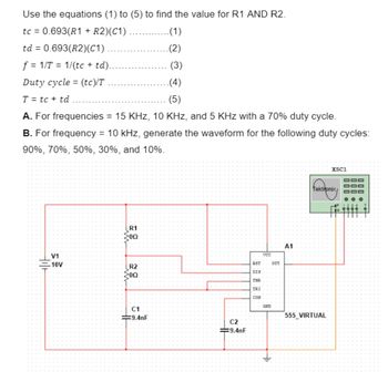 Use the equations (1) to (5) to find the value for R1 AND R2.
tc = 0.693(R1 + R2)(C1)
.(1)
td = 0.693(R2)(C1)
.(2)
f=1/T1/(tc + td)..
(3)
Duty cycle (tc)/T
=
.(4)
(5)
T = tc + td
A. For frequencies = 15 KHz, 10 KHz, and 5 KHz with a 70% duty cycle.
B. For frequency = 10 kHz, generate the waveform for the following duty cycles:
90%, 70%, 50%, 30%, and 10%.
V1
10V
R1
200
A1
VCC
ន
RST
OUT
R2:
DIS
00
THR
TRI
CON
GHD
C1
9.4nF
C2
9.4nF
XSC1
Tektronix
555 VIRTUAL