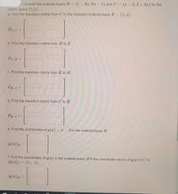 Consider the ordered bases B= (1-8x, 9x - 1) and C = (- 2, 3+3x) for the
|
|
vector space IP2 r|.
a. Find the transition matrix from C to the standard ordered basis E =
(1, z)
%3D
PEc =
%3D
b. Find the transition matrix from B to E.
PE-B =
c. Find the transition matrix from E to B.
PB-E =
%3D
d. Find the transition matrix from C to B.
PB-C
e. Find the coordinates of p(x) = x – 3 in the ordered basis B.
p(z)]B =
f. Find the coordinates of q(x) in the ordered basis B if the coordinate vector of q(x) in C is
(q(2)]c = (1, –1).
%3D
