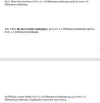 ### Question 4

#### (a) Draw the structures of:
1. **cis-1,4-Dibromocyclohexane**
2. **trans-1,4-Dibromocyclohexane**

#### (b) Draw the most stable conformers of:
1. **cis-1,4-Dibromocyclohexane**
2. **trans-1,4-Dibromocyclohexane**

#### (c) Which is more stable?
1. **cis-1,4-Dibromocyclohexane** 
2. **trans-1,4-Dibromocyclohexane**

*Explain the reason for your choice.*