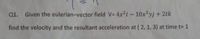 Q1. Given the eulerian-vector field V= 4x2i -10x2yj + 2tk
find the velocity and the resultant acceleration at ( 2, 1, 3) at time t= 1
