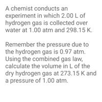 A chemist conducts an
experiment in which 2.00 L of
hydrogen gas is collected over
water at 1.00 atm and 298.15 K.
Remember the pressure due to
the hydrogen gas is 0.97 atm.
Using the combined gas law,
calculate the volume in L of the
dry hydrogen gas at 273.15 K and
a pressure of 1.00 atm.
