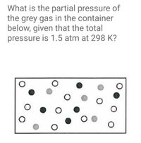 What is the partial pressure of
the grey gas in the container
below, given that the total
pressure is 1.5 atm at 298 K?
