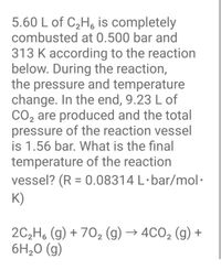 ### Combustion of Ethane Problem

**Problem Statement:**

5.60 L of \( \text{C}_2\text{H}_6 \) is completely combusted at 0.500 bar and 313 K according to the reaction below. During the reaction, the pressure and temperature change. In the end, 9.23 L of \( \text{CO}_2 \) are produced and the total pressure of the reaction vessel is 1.56 bar. What is the final temperature of the reaction vessel? (R = 0.08314 L·bar/mol·K)

**Chemical Reaction:**

\[ 2\text{C}_2\text{H}_6(g) + 7\text{O}_2(g) \rightarrow 4\text{CO}_2(g) + 6\text{H}_2\text{O}(g) \]

### Explanation:

This problem involves the combustion of ethane (\( \text{C}_2\text{H}_6 \)), which is a hydrocarbon, in the presence of oxygen (\( \text{O}_2 \)) to produce carbon dioxide (\( \text{CO}_2 \)) and water (\( \text{H}_2\text{O} \)). The reaction is conducted in a controlled environment where the initial pressure and temperature are known, and the final pressure and volume of \( \text{CO}_2 \) produced are given.

**Key Concepts:**

1. **Ideal Gas Law:**  
   Use the ideal gas law \( PV = nRT \) to relate pressure (P), volume (V), temperature (T), and amount of gas (n, in moles).

2. **Stoichiometry:**  
   The balanced equation provides the molar ratio for the reactants and products, which is crucial for calculating the amounts of substances.

3. **Calculating Final Temperature:**
   - Calculate the moles of \( \text{C}_2\text{H}_6 \) initially.
   - Determine the moles of \( \text{CO}_2 \) produced using the ideal gas law.
   - Use the stoichiometry of the reaction to find the relationship between the reactants and products.
   - Apply the ideal gas law again to determine the final temperature of the gas mixture.

This type of problem is common in chemistry courses to demonstrate the application of gas laws