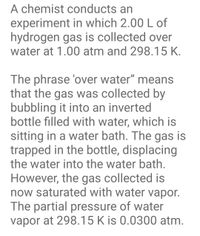 **Title: Collecting Hydrogen Gas over Water**

**Experiment Overview:**

In this experiment, a chemist collects 2.00 liters of hydrogen gas by utilizing the method known as "over water." The conditions for this collection are set at a pressure of 1.00 atm and a temperature of 298.15 K.

**Concept Explanation:**

- **'Over Water' Collection Method:**
  - The phrase "over water" describes a technique where gas is gathered by bubbling it into an inverted container submerged in a water bath.
  - The contained gas displaces the water, allowing it to be trapped within the inverted bottle.

**Important Considerations:**

- The gathered gas is saturated with water vapor due to the presence of water in the setup.
- At the specified temperature of 298.15 K, the partial pressure of the water vapor is 0.0300 atm.

This method is valuable for obtaining gases in laboratory settings, though it is essential to account for the water vapor's partial pressure when calculating the collected gas's properties.