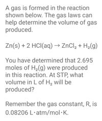 Title: Calculating Gas Volume at Standard Temperature and Pressure (STP)

---

**Chemical Reaction and Gas Production**

In a chemical reaction, gas is produced as a result of the interaction described by the following equation:

\[ \text{Zn(s)} + 2 \text{HCl(aq)} \rightarrow \text{ZnCl}_2 + \text{H}_2(g) \]

**Problem Statement**

You have determined that 2.695 moles of \( \text{H}_2(g) \) were produced in this reaction.

**Question**

At standard temperature and pressure (STP), what volume in liters of \( \text{H}_2 \) will be produced?

**Important Information**

- The gas constant, \( R \), is 0.08206 L·atm/mol·K.
- Standard Temperature and Pressure (STP) is defined as 0°C (273.15 K) and 1 atm pressure.

**Approach to Solution**

To find the volume of hydrogen gas at STP, use the ideal gas law equation:

\[ PV = nRT \]

Where:
- \( P \) is the pressure (1 atm at STP)
- \( V \) is the volume in liters
- \( n \) is the number of moles (2.695 moles)
- \( R \) is the gas constant (0.08206 L·atm/mol·K)
- \( T \) is the temperature in Kelvin (273.15 K at STP)

Rearranging the formula to solve for volume:

\[ V = \frac{nRT}{P} \]

Substituting the known values:

\[ V = \frac{2.695 \times 0.08206 \times 273.15}{1} \]

Calculate this to find the volume of \( \text{H}_2 \) produced. 

---