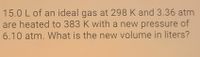 15.0 L of an ideal gas at 298 K and 3.36 atm
are heated to 383 K with a new pressure of
6.10 atm. What is the new volume in liters?
