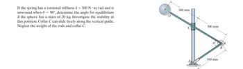 If the spring has a torsional stiffness k = 300 N⚫m/rad and is
unwound when = 90°, determine the angle for equilibrium
if the sphere has a mass of 20 kg. Investigate the stability at
this position. Collar C can slide freely along the vertical guide.
Neglect the weight of the rods and collar C.
300 mm
300 mm
300 mm