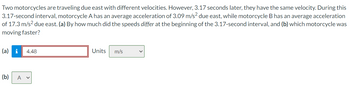 Two motorcycles are traveling due east with different velocities. However, 3.17 seconds later, they have the same velocity. During this
3.17-second interval, motorcycle A has an average acceleration of 3.09 m/s² due east, while motorcycle B has an average acceleration
of 17.3 m/s² due east. (a) By how much did the speeds differ at the beginning of the 3.17-second interval, and (b) which motorcycle was
moving faster?
(a) i 4.48
(b) A v
Units
m/s