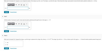 Refer back to Example 20-9. Suppose we can change the location of the charge -2g on the x axis. The charge +q is still at the origin. Where should the charge -2q be placed to ensure that the electric potential vanishes at z = 2.00 m.
d=
Submit
Part F
LIVE] ΑΣΦ
Part G
Submit
LIVE ΑΣΦ
5
Request Answer
With the location of -2q found in part E, where does the electric potential pass through the zero in the region < 0?
O yes
O no
Submit
Request Answer
SWIC
Request Answer
?
SWIC
m
?
Refer back to Example 20-9. Suppose the charge +q at the origin is replaced with a charge +5q, where q = 4.11x109. The charge-2q is still at z = 1.00 m. Is there a point in the region < 0 where the electric potential passes through zero?
m