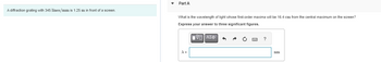 A diffraction grating with 345 lines/mm is 1.25 m in front of a screen.
Part A
What is the wavelength of light whose first-order maxima will be 16.4 cm from the central maximum on the screen?
Express your answer to three significant figures.
|IVE ΑΣΦ
A=
?
nm