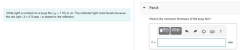 White light is incident on a soap film (72 = 1.30) in air. The reflected light looks bluish because
the red light (X = 670 nm) is absent in the reflection.
Part A
What is the minimum thickness of the soap film?
t =
15] ΑΣΦ
Sw
?
nm