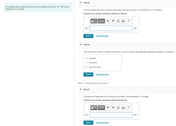 IP A parallel-plate capacitor filled with air has plates of area 6.6x10-3³ m² and a
separation of 0.36 mm.
Part A
Find the magnitude of the charge on each plate when the capacitor is connected to a 12-V battery.
Express your answer using two significant figures.
Q=
Submit
Part B
Submit
O Increase
O Decrease
O Stay the same
17| ΑΣΦ
|
Will your answer to part A increase, decrease, or stay the same if the separation between the plates is increased?
Part D
Request Answer
Part C Complete previous part(s)
Q =
Submit
Request Answer
www. ?
Calculate the magnitude of the charge on the plates if the separation is 0.83 mm.
Express your answer using two significant figures.
IV—| ΑΣΦ 3
Request Answer
nC
?
nC