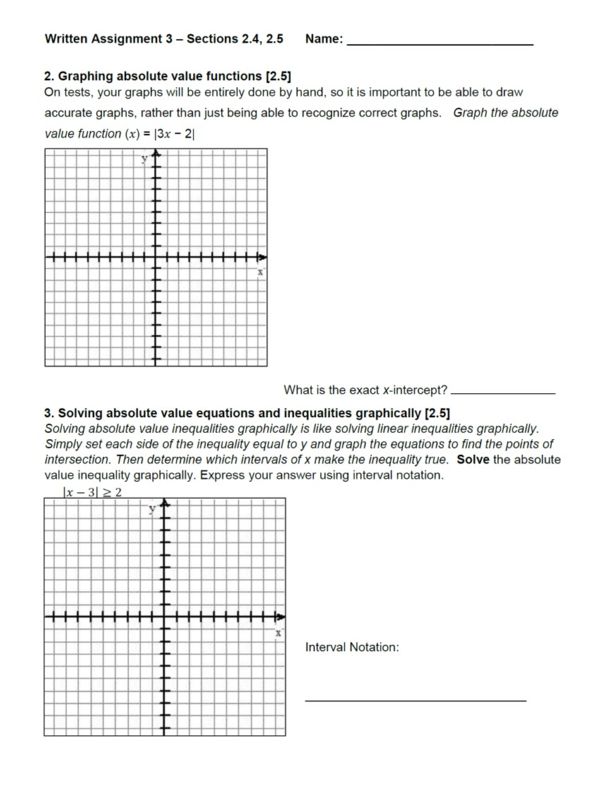 Written Assignment 3 Sections 2.4, 2.5 Name:
2. Graphing absolute value functions [2.5
On tests, your graphs will be entirely done by hand, so it is important to be able to draw
accurate graphs, rather than just being able to recognize correct graphs. Graph the absolute
value function (x)|3x - 2
What is the exact X-intercept?
3. Solving absolute value equations and inequalities graphically [2.5)
Solving absolute value inequalities graphically is like solving linear inequalities graphically
Simply set each side of the inequality equal to y and graph the equations to find the points of
intersection. Then determine which intervals of x make the inequality true. Solve the absolute
value inequality graphically. Express your answer using interval notation.
Interval Notation
